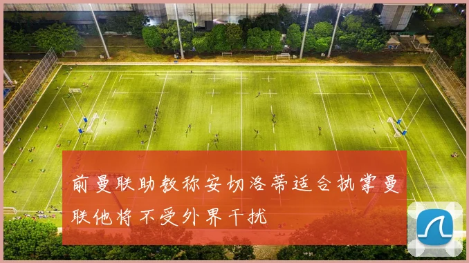 前曼联助教称安切洛蒂适合执掌曼联他将不受外界干扰