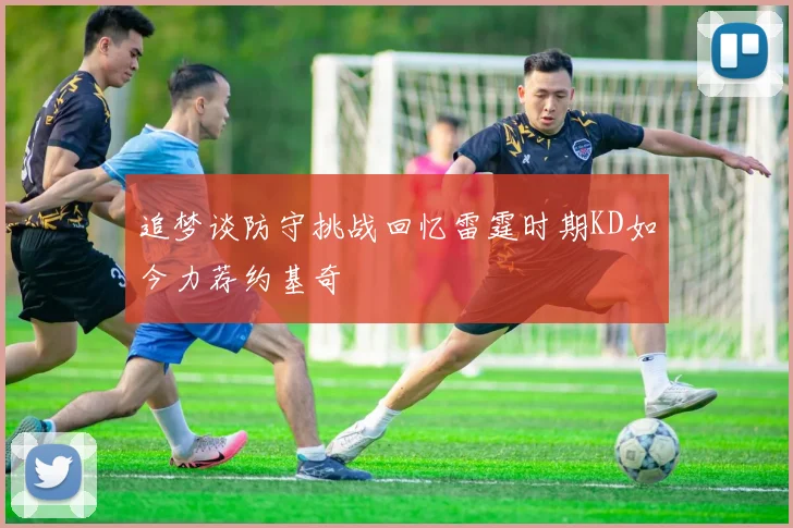 追梦谈防守挑战回忆雷霆时期KD如今力荐约基奇