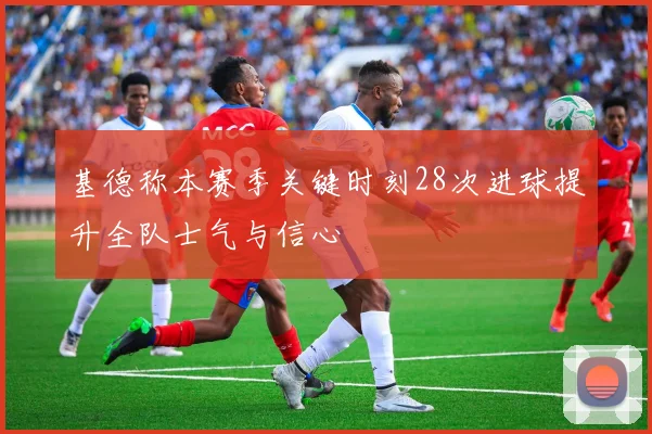 基德称本赛季关键时刻28次进球提升全队士气与信心
