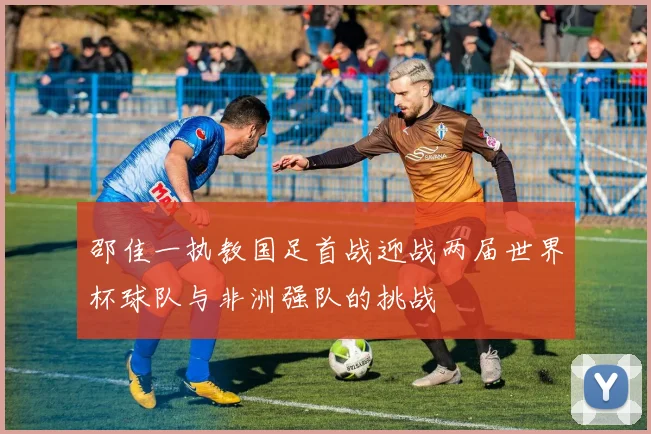 邵佳一执教国足首战迎战两届世界杯球队与非洲强队的挑战