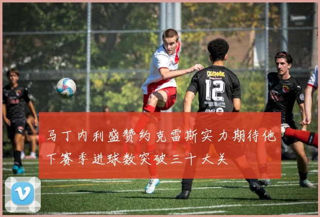 马丁内利盛赞约克雷斯实力期待他下赛季进球数突破三十大关