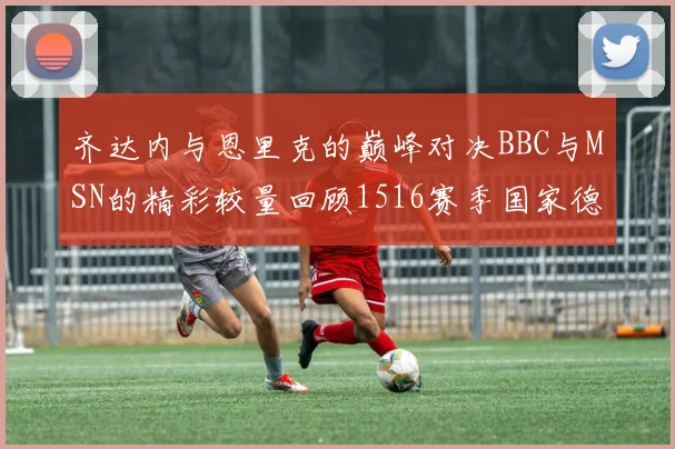 齐达内与恩里克的巅峰对决BBC与MSN的精彩较量回顾1516赛季国家德比