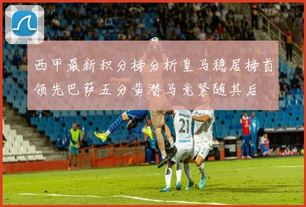 西甲最新积分榜分析皇马稳居榜首领先巴萨五分黄潜马竞紧随其后