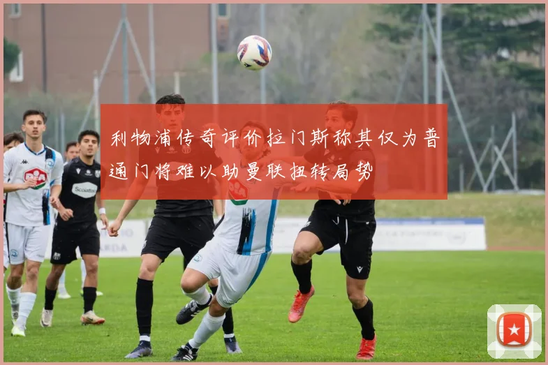 利物浦传奇评价拉门斯称其仅为普通门将难以助曼联扭转局势
