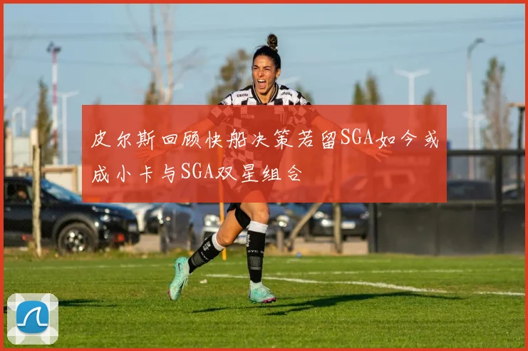 皮尔斯回顾快船决策若留SGA如今或成小卡与SGA双星组合