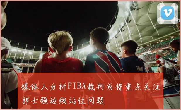 媒体人分析FIBA裁判或将重点关注郭士强边线站位问题