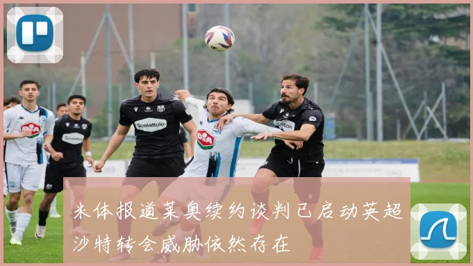 米体报道莱奥续约谈判已启动英超沙特转会威胁依然存在