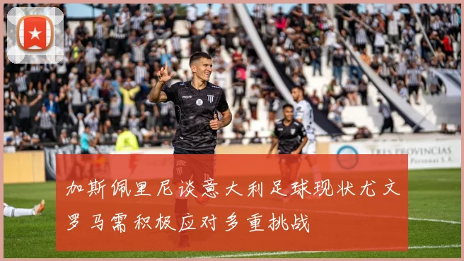 加斯佩里尼谈意大利足球现状尤文罗马需积极应对多重挑战