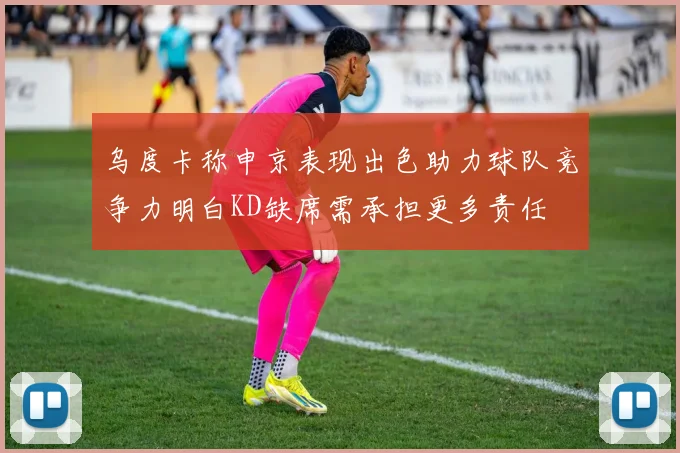乌度卡称申京表现出色助力球队竞争力明白KD缺席需承担更多责任