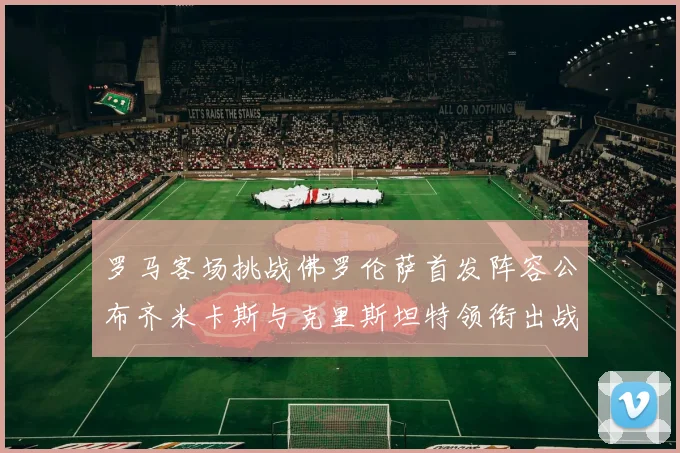 罗马客场挑战佛罗伦萨首发阵容公布齐米卡斯与克里斯坦特领衔出战