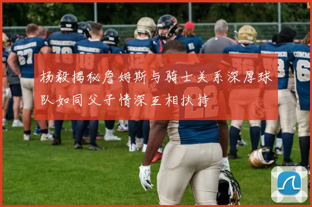 杨毅揭秘詹姆斯与骑士关系深厚球队如同父子情深互相扶持