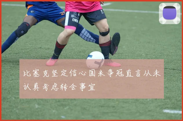 比塞克坚定信心国米争冠直言从未认真考虑转会事宜