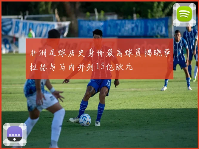 非洲足球历史身价最高球员揭晓萨拉赫与马内并列15亿欧元
