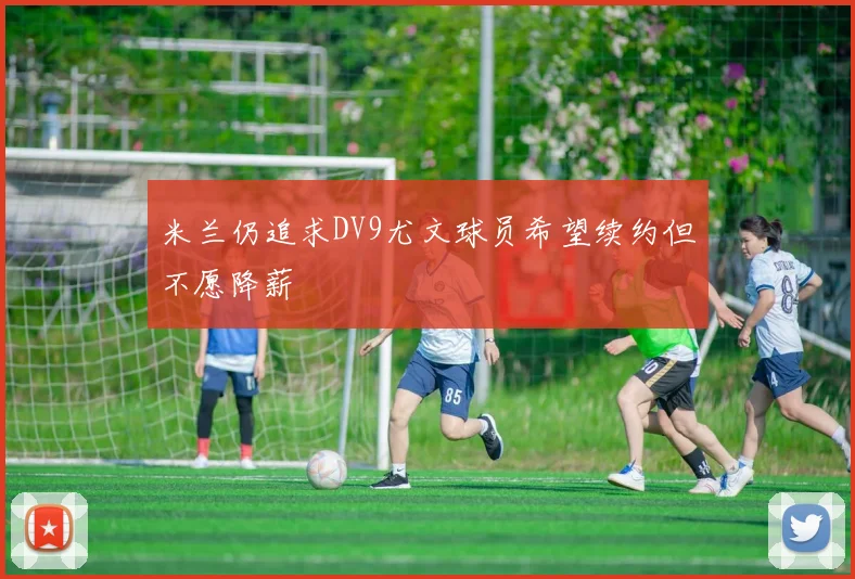 米兰仍追求DV9尤文球员希望续约但不愿降薪