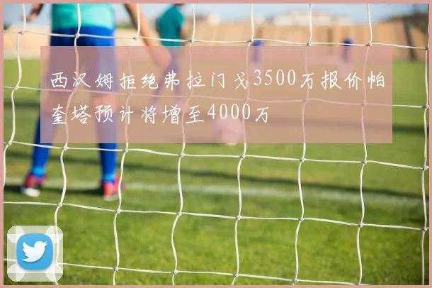 西汉姆拒绝弗拉门戈3500万报价帕奎塔预计将增至4000万