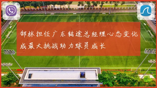 郜林担任广东铭途总经理心态变化成最大挑战助力球员成长