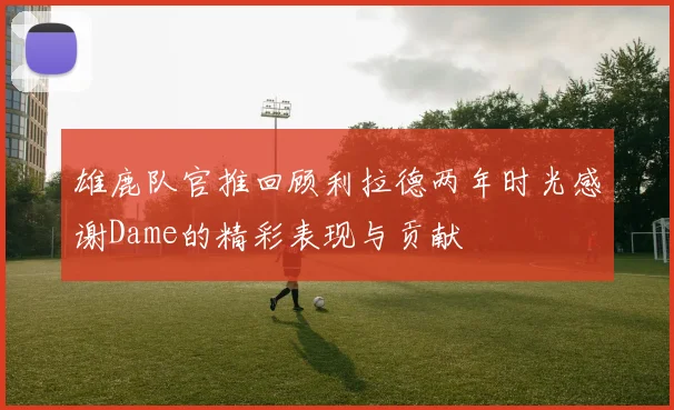 雄鹿队官推回顾利拉德两年时光感谢Dame的精彩表现与贡献