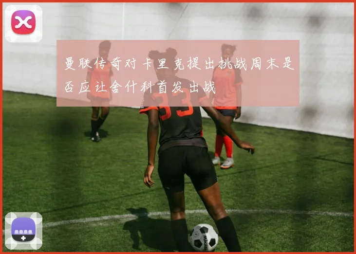 曼联传奇对卡里克提出挑战周末是否应让舍什科首发出战