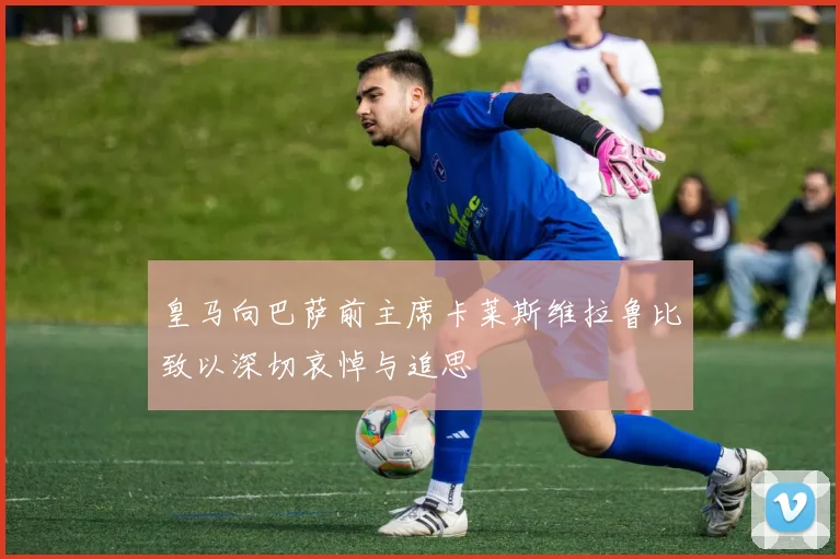 皇马向巴萨前主席卡莱斯维拉鲁比致以深切哀悼与追思