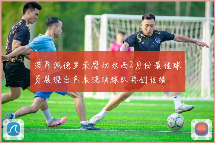 若昂佩德罗荣膺切尔西2月份最佳球员展现出色表现助球队再创佳绩