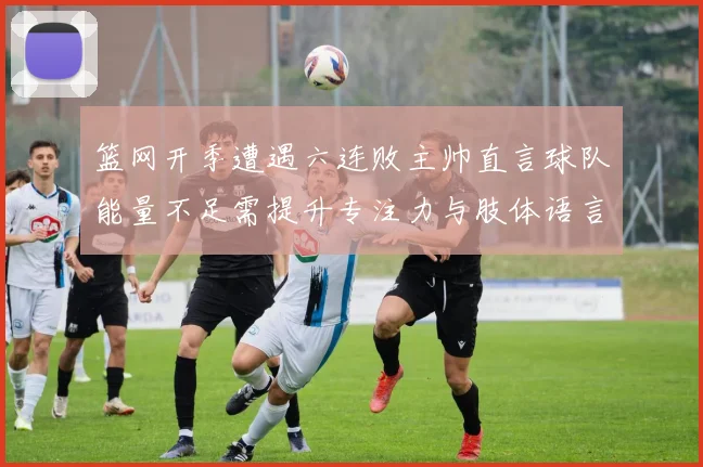 篮网开季遭遇六连败主帅直言球队能量不足需提升专注力与肢体语言