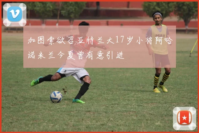 加图索欲召亚特兰大17岁小将阿哈诺米兰今夏曾有意引进