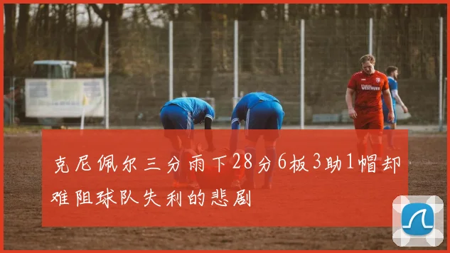克尼佩尔三分雨下28分6板3助1帽却难阻球队失利的悲剧