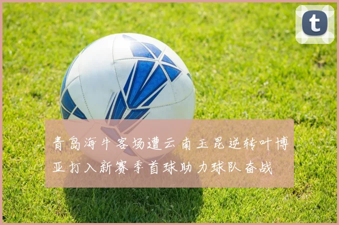 青岛海牛客场遭云南玉昆逆转叶博亚打入新赛季首球助力球队奋战