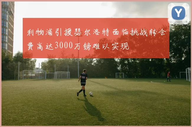 利物浦引援瑟尔洛特面临挑战转会费高达3000万镑难以实现