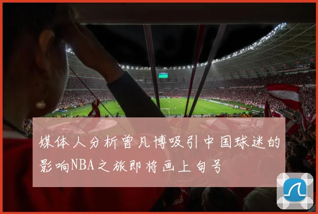 媒体人分析曾凡博吸引中国球迷的影响NBA之旅即将画上句号