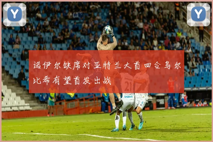 诺伊尔缺席对亚特兰大首回合乌尔比希有望首发出战