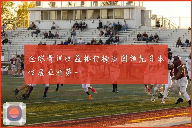 全球青训收益排行榜法国领先日本位居亚洲第一