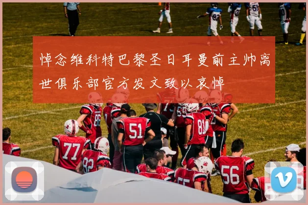 悼念维科特巴黎圣日耳曼前主帅离世俱乐部官方发文致以哀悼