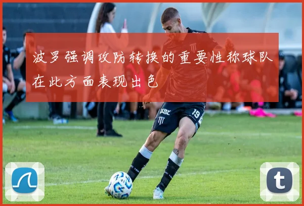 波罗强调攻防转换的重要性称球队在此方面表现出色