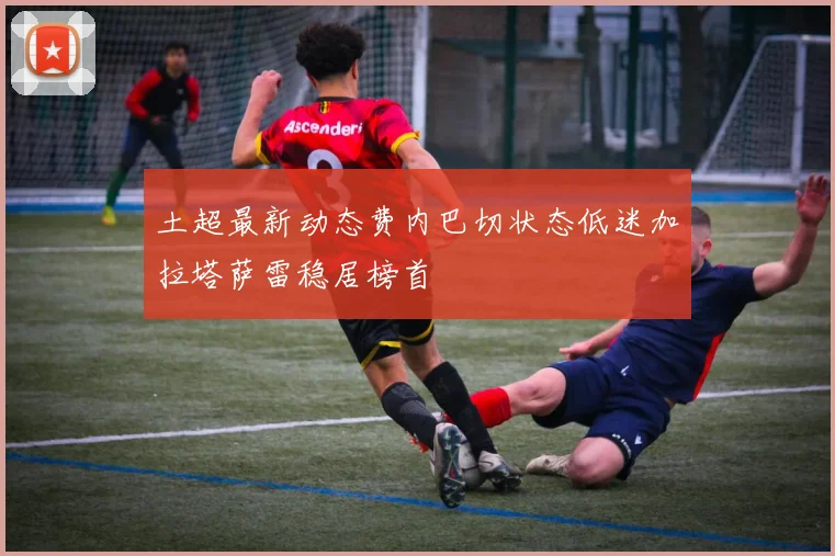 土超最新动态费内巴切状态低迷加拉塔萨雷稳居榜首