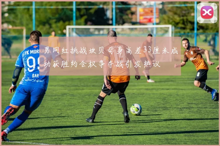 男网红挑战坎贝奇身高差33厘米成功获胜约会权争夺战引发热议