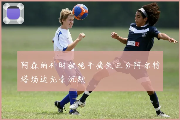 阿森纳补时被绝平痛失三分阿尔特塔场边无奈沉默