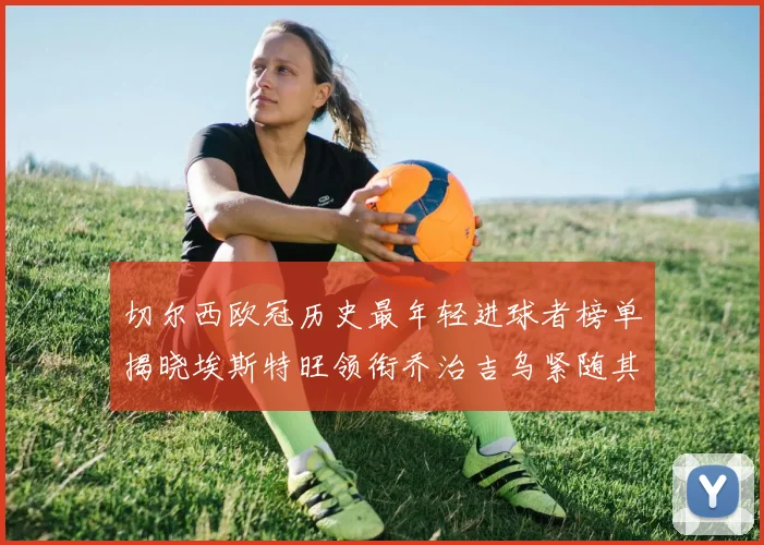切尔西欧冠历史最年轻进球者榜单揭晓埃斯特旺领衔乔治吉乌紧随其后